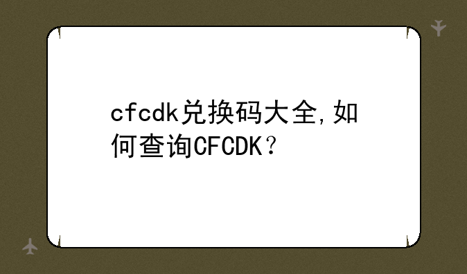 cfcdk兑换码大全,如何查询CFCDK？