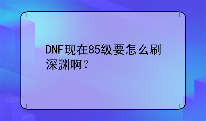 DNF现在85级要怎么刷深渊啊?