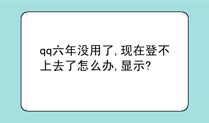 qq六年没用了,现在登不上去了怎么办,显示?
