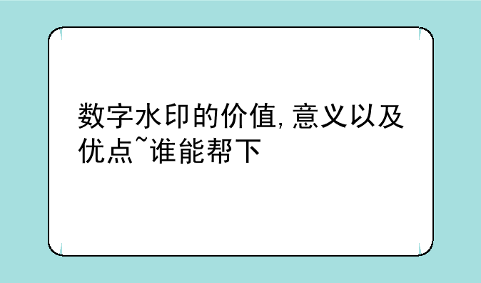 数字水印的价值,意义以及优点~谁能帮下忙