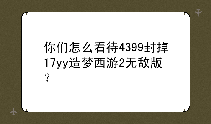 你们怎么看待4399封掉17yy造梦西游2无敌版?