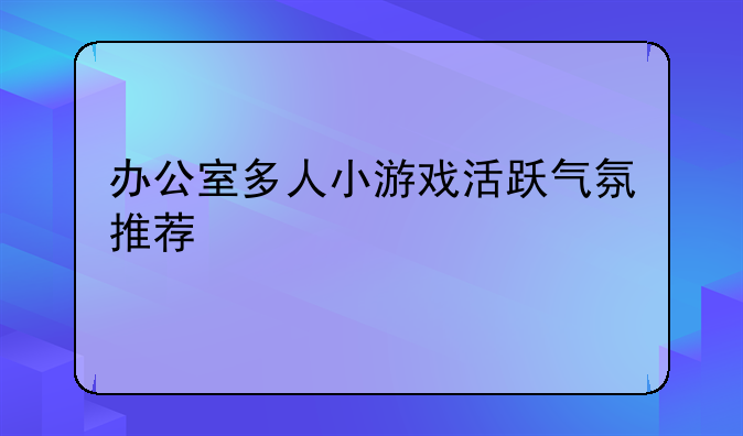 办公室多人小游戏活跃气氛推荐