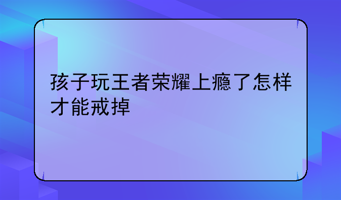 孩子玩王者荣耀上瘾了怎样才能戒掉