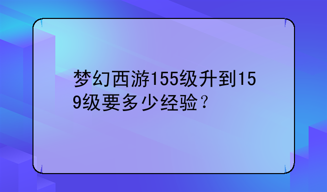 梦幻西游155级升到159级要多少经验?