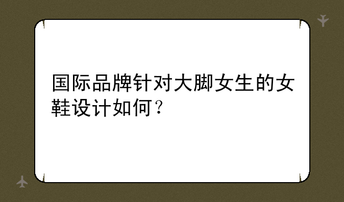 国际品牌针对大脚女生的女鞋设计如何?