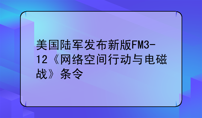 美国陆军发布新版FM3-12《网络空间行动与电磁战》条令