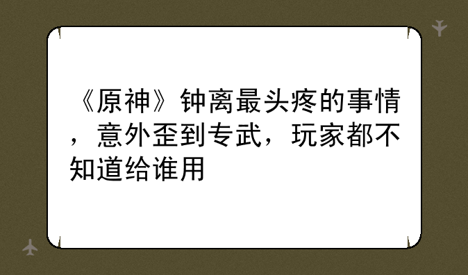 《原神》钟离最头疼的事情,意外歪到专武,玩家都不知道给谁用