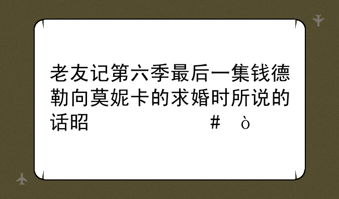 老友记第六季最后一集钱德勒向莫妮卡的求婚时所说的话是什么？