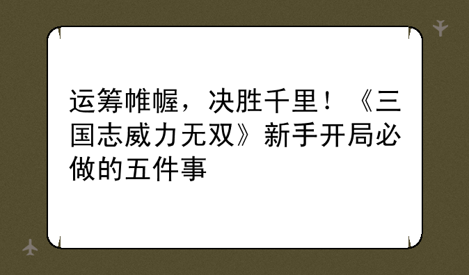 运筹帷幄,决胜千里!《三国志威力无双》新手开局必做的五件事