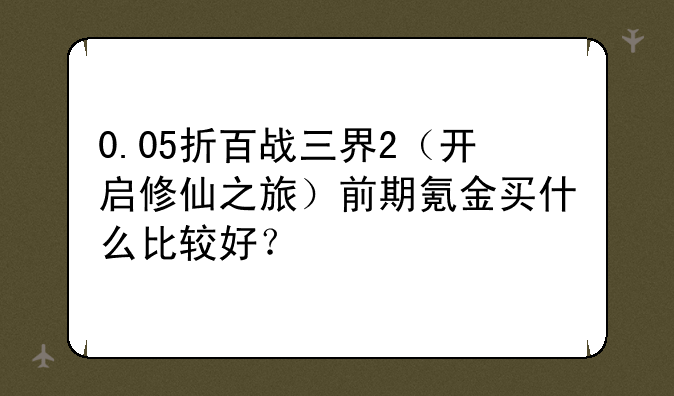 0.05折百战三界2(开启修仙之旅)前期氪金买什么比较好?