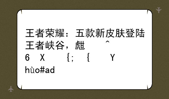 王者荣耀：五款新皮肤登陆王者峡谷，生日福利系统正式上线