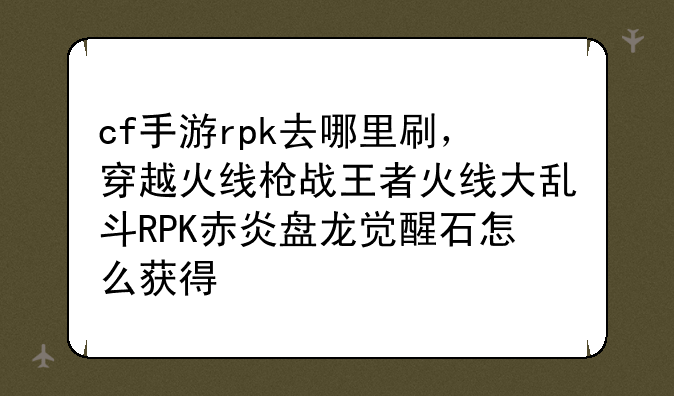 cf手游rpk去哪里刷，穿越火线枪战王者火线大乱斗RPK赤炎盘龙觉醒石怎么获得