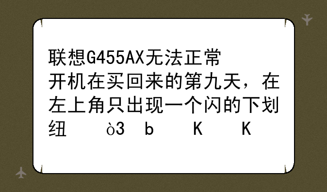 联想G455AX无法正常开机在买回来的第九天，在左上角只出现一个闪的下划线，是什么原因