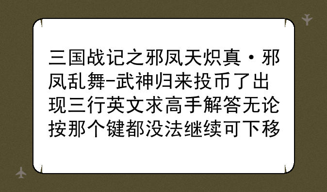 三国战记之邪凤天炽真·邪凤乱舞-武神归来投币了出现三行英文求高手解答无论按那个键都没法继续可下移