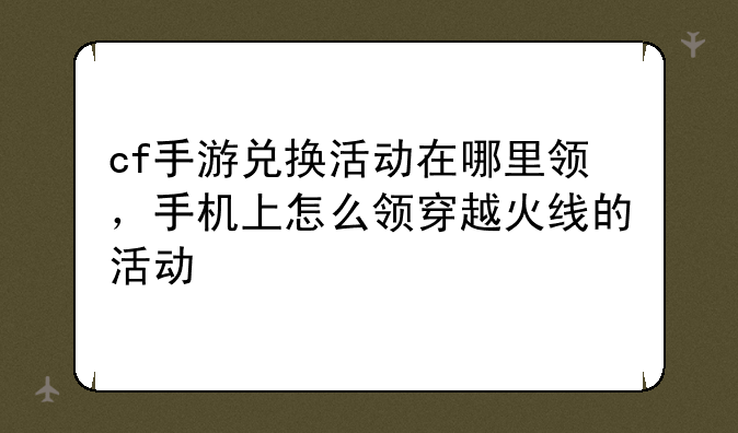 cf手游兑换活动在哪里领,手机上怎么领穿越火线的活动
