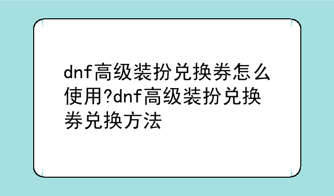 dnf高级装扮兑换券怎么使用?dnf高级装扮兑换券兑换方法