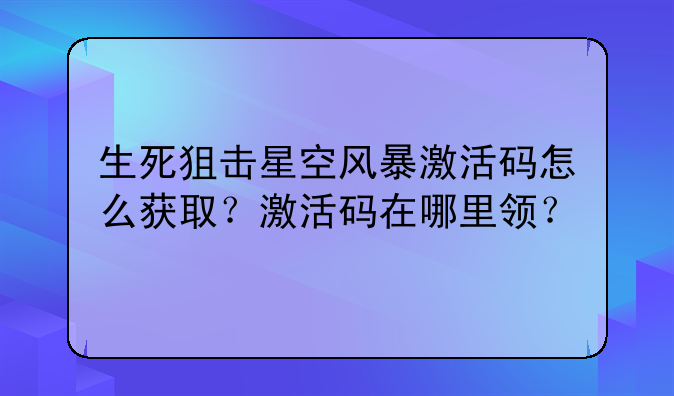 生死狙击星空风暴激活码怎么获取?激活码在哪里领?