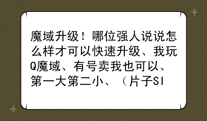 魔域升级!哪位强人说说怎么样才可以快速升级、我玩Q魔域、有号卖我也可以、第一大第二小、(片子SI去)
