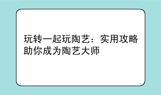 玩转一起玩陶艺:实用攻略助你成为陶艺大师