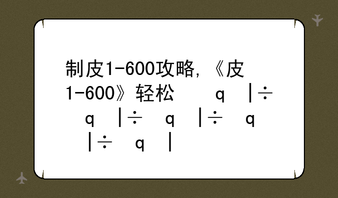 制皮1-600攻略,《皮1-600》轻松升级攻略