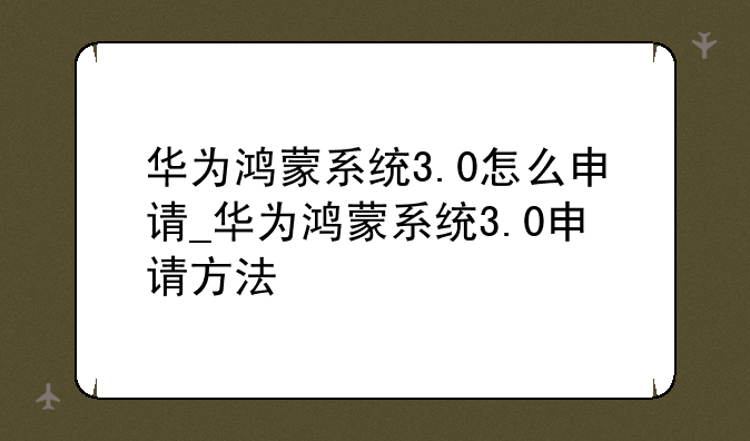 华为鸿蒙系统3.0怎么申请_华为鸿蒙系统3.0申请方法